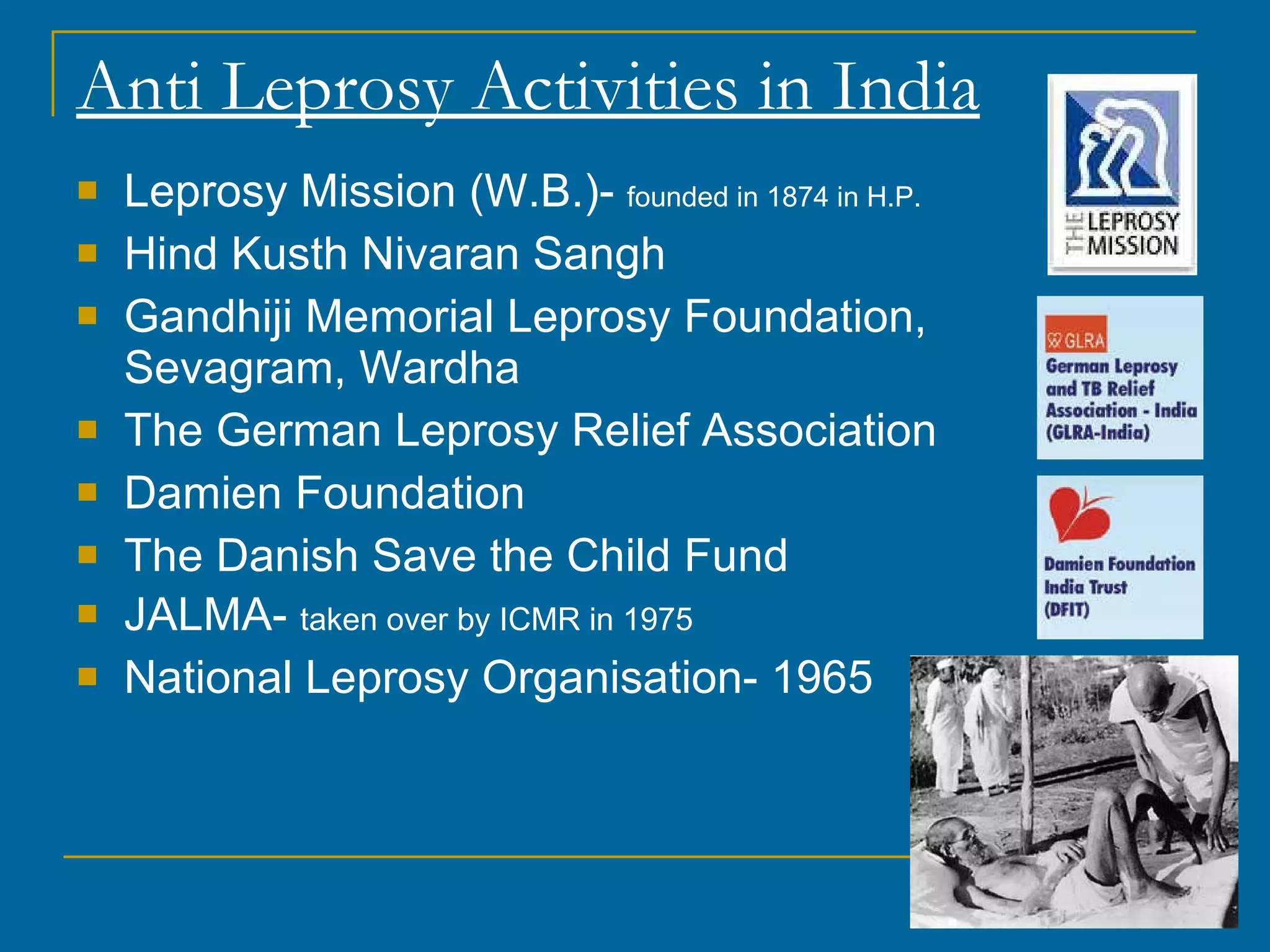 Anti Leprosy Activities in India Leprosy Mission (W.B.)-  founded in 1874 in H.P. Hind Kusth Nivaran Sangh Gandhiji Memorial Leprosy Foundation, Sevagram, Wardha The German Leprosy Relief Association Damien Foundation The Danish Save the Child Fund JALMA-  taken over by ICMR in 1975 National Leprosy Organisation- 1965 