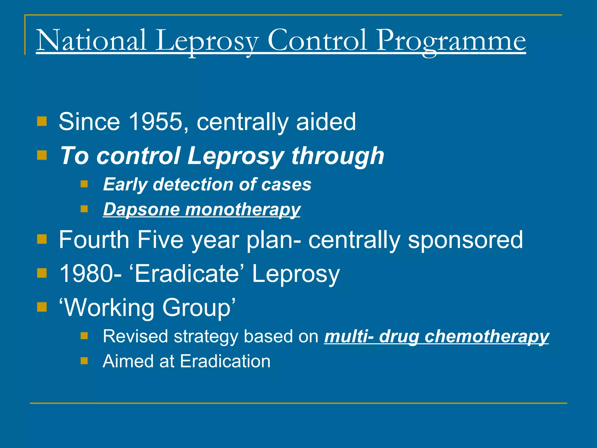 National Leprosy Control Programme Since 1955, centrally aided To control Leprosy through Early detection of cases Dapsone monotherapy Fourth Five year plan- centrally sponsored 1980- ‘Eradicate’ Leprosy ‘ Working Group’ Revised strategy based on  multi- drug chemotherapy Aimed at Eradication 