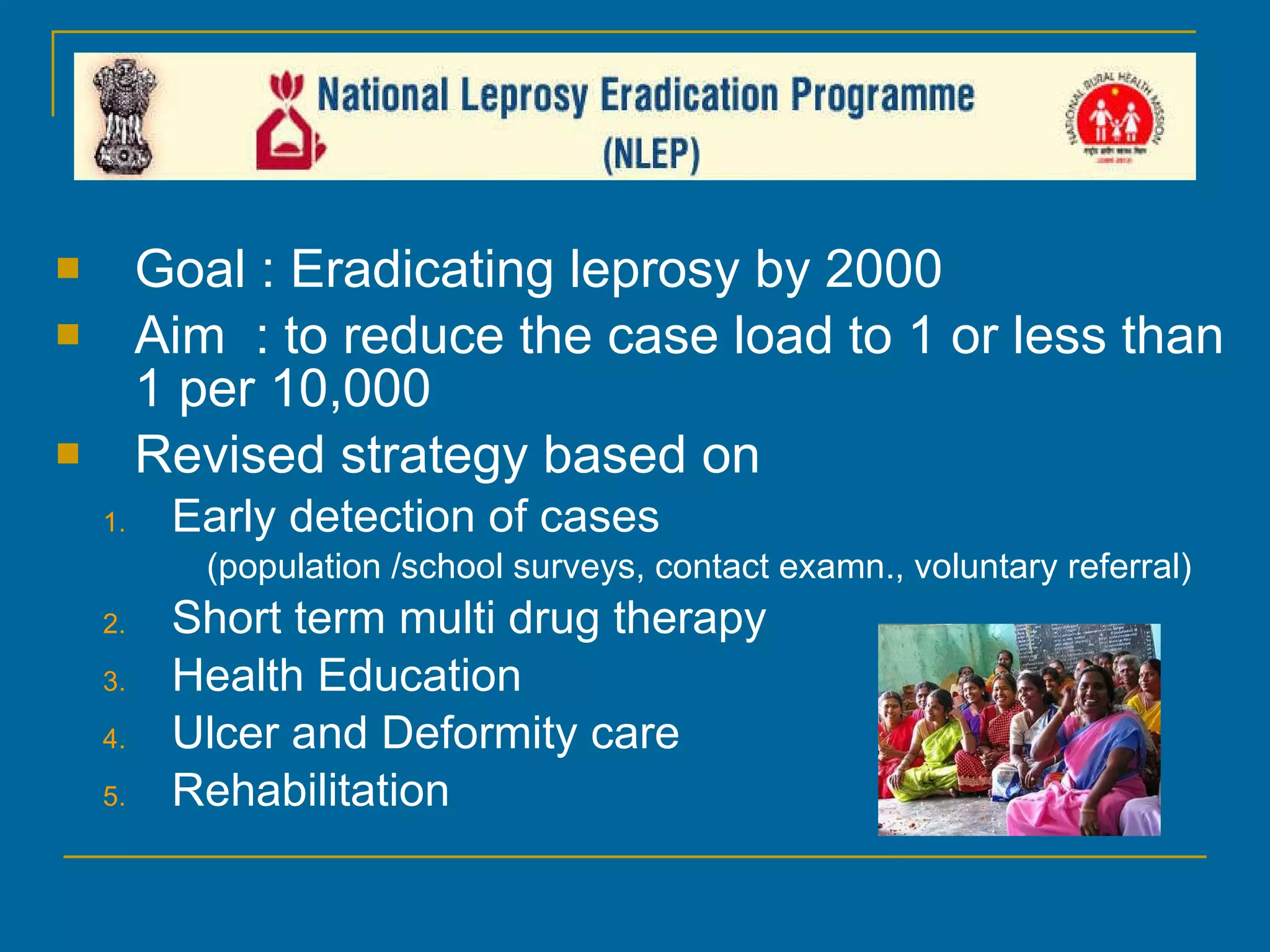 National Leprosy Eradication Programme Goal : Eradicating leprosy by 2000 Aim  : to reduce the case load to 1 or less than 1 per 10,000 Revised strategy based on Early detection of cases (population /school surveys, contact examn., voluntary referral) Short term multi drug therapy Health Education Ulcer and Deformity care Rehabilitation 
