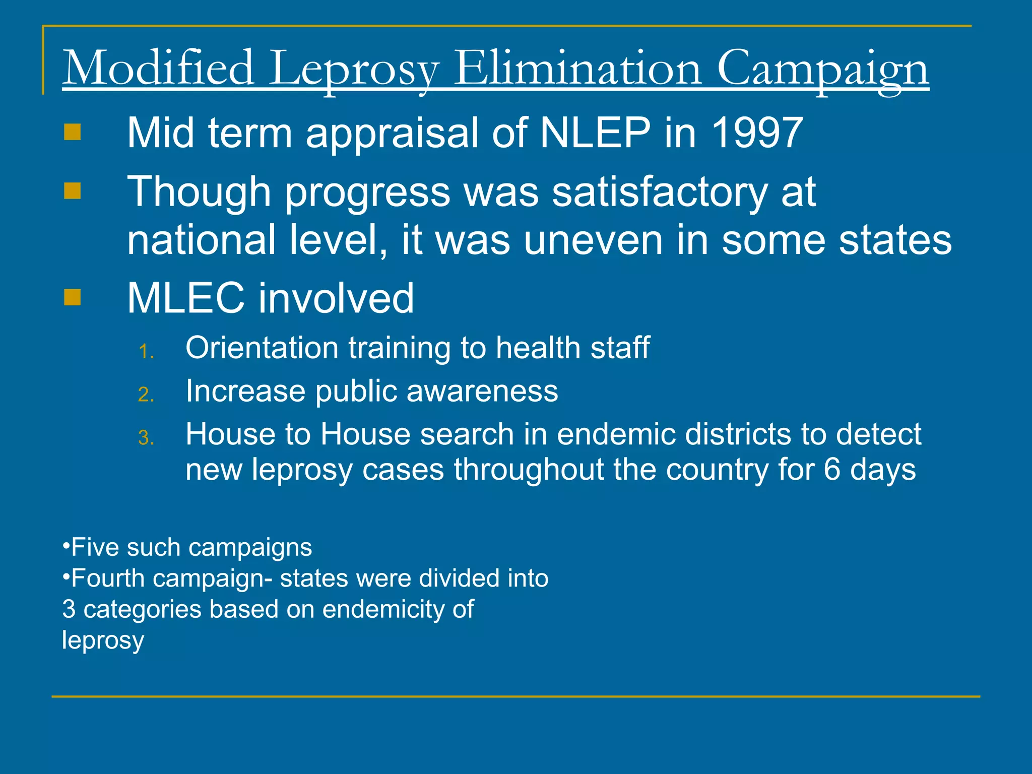 Modified Leprosy Elimination Campaign Mid term appraisal of NLEP in 1997 Though progress was satisfactory at national level, it was uneven in some states MLEC involved Orientation training to health staff Increase public awareness House to House search in endemic districts to detect new leprosy cases throughout the country for 6 days Five such campaigns Fourth campaign- states were divided into 3 categories based on endemicity of leprosy 