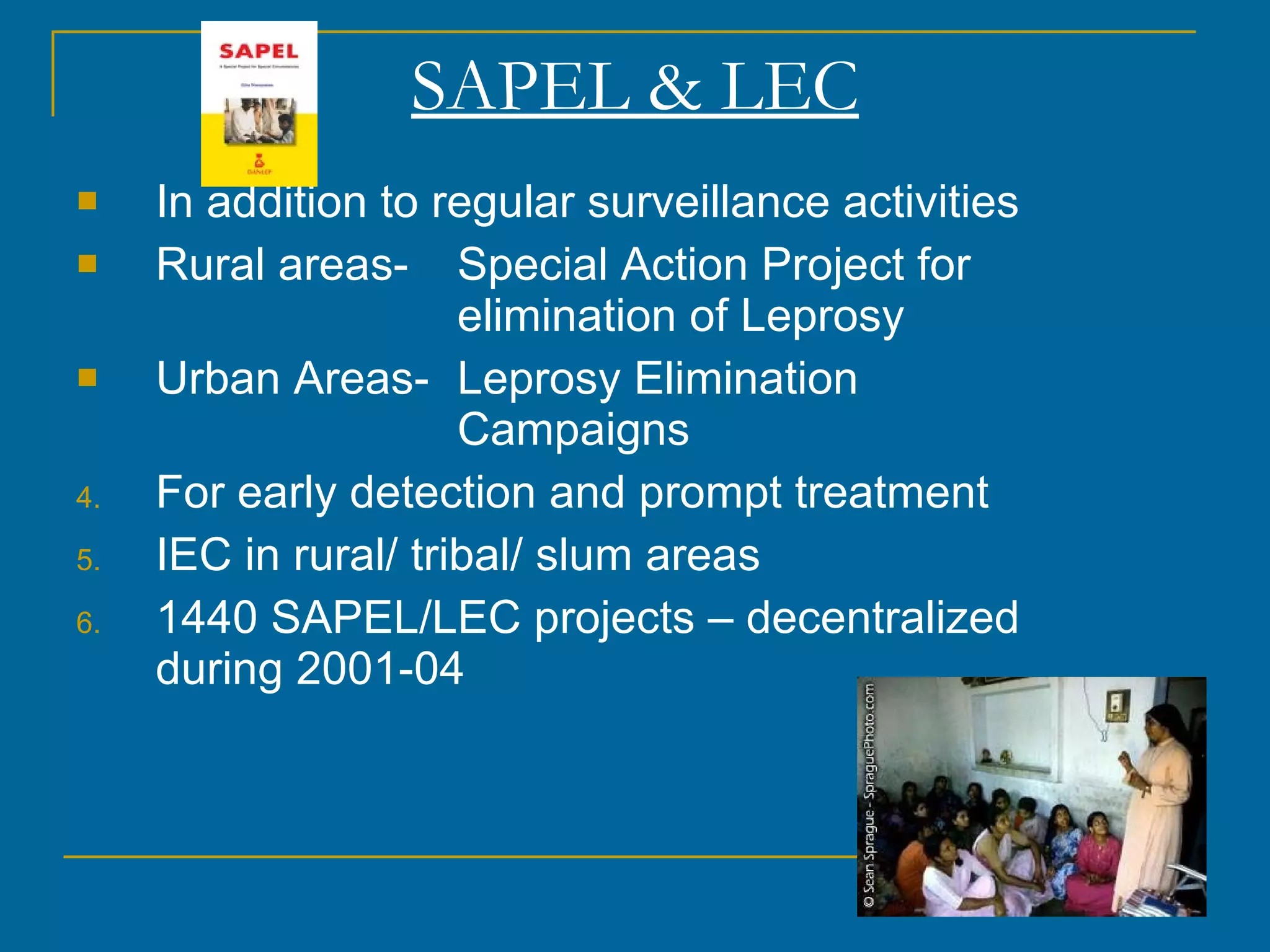SAPEL & LEC In addition to regular surveillance activities Rural areas-  Special Action Project for  elimination of Leprosy Urban Areas- Leprosy Elimination  Campaigns For early detection and prompt treatment  IEC in rural/ tribal/ slum areas 1440 SAPEL/LEC projects – decentralized during 2001-04 