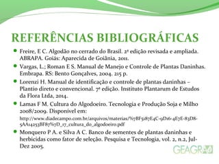 REFERÊNCIAS BIBLIOGRÁFICAS 
Freire, E C. Algodão no cerrado do Brasil. 2ª edição revisada e ampliada. 
ABRAPA. Goiás: Aparecida de Goiânia, 2011. 
Vargas, L.; Roman E S. Manual de Manejo e Controle de Plantas Daninhas. 
Embrapa. RS: Bento Gonçalves, 2004. 215 p. 
Lorenzi H. Manual de identificação e controle de plantas daninhas – 
Plantio direto e convencional. 7ª edição. Instituto Plantarum de Estudos 
da Flora Ltda, 2014. 
Lamas F M. Cultura do Algodoeiro. Tecnologia e Produção Soja e Milho 
2008/2009. Disponível em: 
http://www.diadecampo.com.br/arquivos/materias/%7BF5187E4C-9D16-4E7E-83D8- 
5AA14253BF87%7D_17_cultura_do_algodoeiro.pdf 
Monquero P A. e Silva A C. Banco de sementes de plantas daninhas e 
herbicidas como fator de seleção. Pesquisa e Tecnologia, vol. 2, n.2, Jul- 
Dez 2005. 
 