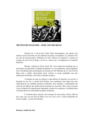 MENINO DO ENGENHO – JOSÉ LINS DO REGO

Narrado em 1ª pessoa por Carlos Melo (personagem), que aponta suas
tensões sociais envolvidas em um ambiente de tristeza e decadência, é o primeiro livro
do ciclo da cana-de-açúcar. Publicado em 1932, Menino do Engenho é a estréia em
romance de José Lins do Rego e já traz os valores que o consagraram na Literatura
Brasileira.
Durante a década de 30 do século XX, virou moda uma produção que se
preocupava em apresentar a realidade nordestina e os seus problemas, numa linguagem
nova, introduzida pelos participantes da Semana de Arte Moderna de 22. José Lins do
Rego seria o melhor representante dessa vertente, se certas qualidades suas não
atenuassem fortemente o tom crítico esperado na época.
A intenção do autor ao elaborar a obra Menino de Engenho, era escrever a
biografia de seu avô, o coronel José Paulino, que considerava uma figura das mais
representativas da realidade patriarcal nordestina. Seria também a autobiografia das
cenas de sua infância, que ainda estavam marcadas em sua mente. Mas o que se constata
é que o biógrafo foi superado pela imaginação criadora do romancista: a realidade bruta
é recriada através da criatividade do gênero nordestino.
É a história típica, natural e sem retoques de uma criança, Carlos, órfão de
pai e mãe, que, aos oito anos de idade, vem viver com o avô, o maior proprietário de
terras da região - coronel José Paulino.

Resumo e análise da obra

 
