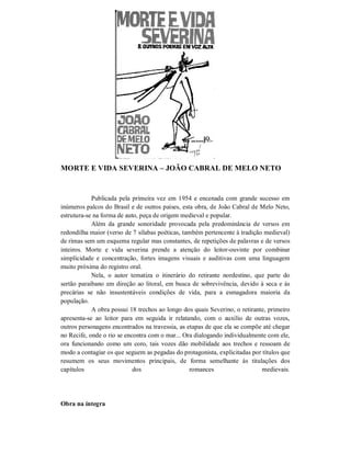 MORTE E VIDA SEVERINA – JOÃO CABRAL DE MELO NETO

Publicada pela primeira vez em 1954 e encenada com grande sucesso em
inúmeros palcos do Brasil e de outros países, esta obra, de João Cabral de Melo Neto,
estrutura-se na forma de auto, peça de origem medieval e popular.
Além da grande sonoridade provocada pela predominância de versos em
redondilha maior (verso de 7 sílabas poéticas, também pertencente à tradição medieval)
de rimas sem um esquema regular mas constantes, de repetições de palavras e de versos
inteiros. Morte e vida severina prende a atenção do leitor-ouvinte por combinar
simplicidade e concentração, fortes imagens visuais e auditivas com uma linguagem
muito próxima do registro oral.
Nela, o autor tematiza o itinerário do retirante nordestino, que parte do
sertão paraibano em direção ao litoral, em busca de sobrevivência, devido à seca e às
precárias se não insustentáveis condições de vida, para a esmagadora maioria da
população.
A obra possui 18 trechos ao longo dos quais Severino, o retirante, primeiro
apresenta-se ao leitor para em seguida ir relatando, com o auxílio de outras vozes,
outros personagens encontrados na travessia, as etapas de que ela se compõe até chegar
no Recife, onde o rio se encontra com o mar... Ora dialogando individualmente com ele,
ora funcionando como um coro, tais vozes dão mobilidade aos trechos e ressoam de
modo a contagiar os que seguem as pegadas do protagonista, explicitadas por títulos que
resumem os seus movimentos principais, de forma semelhante às titulações dos
capítulos
dos
romances
medievais.

Obra na íntegra

 