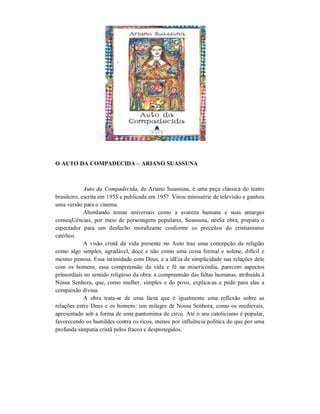 O AUTO DA COMPADECIDA – ARIANO SUASSUNA

Auto da Compadecida, de Ariano Suassuna, é uma peça clássica do teatro
brasileiro, escrita em 1955 e publicada em 1957. Virou minissérie de televisão e ganhou
uma versão para o cinema.
Abordando temas universais como a avareza humana e suas amargas
conseqUências, por meio de personagens populares, Suassuna, nesSa obra, prepara o
espectador para um desfecho moralizante conforme os preceitos do cristianismo
católico.
A visão cristã da vida presente no Auto traz uma concepção da religião
como algo simples, agradável, doce e não como uma coisa formal e solene, difícil e
mesmo penosa. Essa intimidade com Deus, e a idEia de simplicidade nas relações dele
com os homens, essa compreensão da vida e fé na misericórdia, parecem aspectos
primordiais no sentido religioso da obra: a compreensão das faltas humanas, atribuída à
Nossa Senhora, que, como mulher, simples e do povo, explica-as e pede para elas a
compaixão divina.
A obra trata-se de uma farsa que é igualmente uma reflexão sobre as
relações entre Deus e os homens: um milagre de Nossa Senhora, como os medievais,
apresentado sob a forma de uma pantomima de circo. Até o seu catolicismo é popular,
favorecendo os humildes contra os ricos, menos por influência política do que por uma
profunda simpatia cristã pelos fracos e desprotegidos.

 