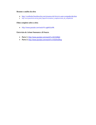 Resumo e análise da obra


http://vestibular.brasilescola.com/resumos-de-livros/o-auto-compadecida.htm



http://www.passeiweb.com/na_ponta_lingua/livros/analises_completas/a/auto_da_compadecida

Filme completo sobre a obra


http://www.youtube.com/watch?v=yqbKJCxJ49k

Entrevista de Ariano Suassuna a Jô Soares



Parte 1: http://www.youtube.com/watch?v=HVl-9lJ9KjQ
Parte 2: http://www.youtube.com/watch?v=I1GDZ4wDhvg

 