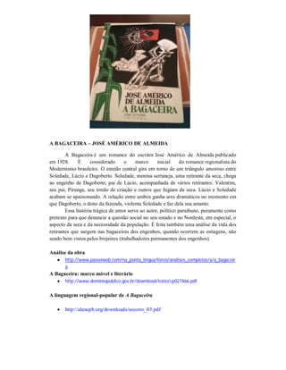 A BAGACEIRA – JOSÉ AMÉRICO DE ALMEIDA
A Bagaceira é um romance do escritor José Américo de Almeida publicado
em 1928.
É
considerado
o
marco
inicial
do romance regionalista do
Modernismo brasileiro. O enredo central gira em torno de um triângulo amoroso entre
Soledade, Lúcio e Dagoberto. Soledade, menina sertaneja, uma retirante da seca, chega
ao engenho de Dagoberto, pai de Lúcio, acompanhada de vários retirantes: Valentim,
seu pai, Pirunga, seu irmão de criação e outros que fugiam da seca. Lúcio e Soledade
acabam se apaixonando. A relação entre ambos ganha ares dramáticos no momento em
que Dagoberto, o dono da fazenda, violenta Soledade e faz dela sua amante.
Essa história trágica de amor serve ao autor, político paraibano, puramente como
pretexto para que denuncie a questão social no seu estado e no Nordeste, em especial, o
aspecto da seca e da necessidade da população. É feita também uma análise da vida dos
retirantes que surgem nas bagaceiras dos engenhos, quando ocorrem as estiagens, não
sendo bem vistos pelos brejeiros (trabalhadores permanentes dos engenhos).
Análise da obra
 http://www.passeiweb.com/na_ponta_lingua/livros/analises_completas/a/a_bagaceir
a

A Bagaceira: marco móvel e literário
 http://www.dominiopublico.gov.br/download/texto/cp027466.pdf
A linguagem regional-popular de A Bagaceira


http://alanepb.org/downloads/socorro_03.pdf

 