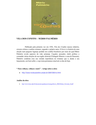 VILA DOS CONFINS – MÁRIO PALMÉRIO

Publicado pela primeira vez em 1956, Vila dos Confins nasceu relatório,
cresceu crônica e acabou romance, segundo o próprio autor. O livro é a história de uma
eleição num pequeno lugarejo perdido nos confins brasileiros por meio do qual Mário
Palmério revela aspectos da vida sertaneja. Caçador, pescador, chefe político a
comandar várias eleições de sua região eleitoral (Triângulo Mineiro e zona de Paracatu),
Palmério condensa essa sua variada experiência no romance que é, desde o seu
lançamento, um best-seller, e cujo tema permanece atual até os dias de hoje.

“ Para velhaco, velhaco e meio” – Artigo sobre a obra


http://www.revelacaoonline.uniube.br/2004/300/res.html

Análise da obra


http://www.letras.ufpr.br/documentos/graduacao/monografias/ss_2006/Delmar_Ferronato_II.pdf

 