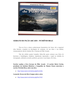 SERRANO DE PILÃO ARCADO – PETRÔNIO BRAZ

Pesa no livro o denso conhecimento humanístico do Autor, daí a magistral
obra literária, completa na abordagem do sertanejo, de sua alma e seu habitat,
romanceada da vida de Antônio Dó, o Serrano de Pilão Arcado.
Não tão célebre quanto Lampião, faltou-lhe quem contasse seus feitos de
heroísmo e bandidagem, lendários. Igualmente injustiçado, e igual na rebeldia da
irresignação, enfrentou coronéis, políticos, governo e suas tropas, foi à luta...

Escritor analisa o livro Serrano de Pilão Arcado - O escritor Dário Cotrim,
presidente do Instituto Histórico e Geográfico de Montes Claros entrevista o
escritor Petrônio Braz, sobre sua obra.


http://www.onorte.net/noticias.php?id=36106

Leonardo Álvares da Silva Campos sobre a obra


http://www.onorte.net/noticias.php?id=21432

 