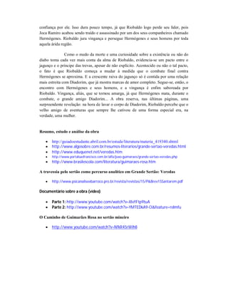 confiança por ele. Isso dura pouco tempo, já que Riobaldo logo perde seu líder, pois
Joca Ramiro acabou sendo traído e assassinado por um dos seus companheiros chamado
Hermógenes. Riobaldo jura vingança e persegue Hermógenes e seus homens por toda
aquela árida região.
Como o medo da morte e uma curiosidade sobre a existência ou não do
diabo toma cada vez mais conta da alma de Riobaldo, evidencia-se um pacto entre o
jagunço e o príncipe das trevas, apesar de não explícito. Acontecido ou não o tal pacto,
o fato é que Riobaldo começa a mudar à medida que o combate final contra
Hermógenes se aproxima. E a crescente raiva do jagunço só é contida por uma relação
mais estreita com Diadorim, que já mostra marcas de amor completo. Segue-se, então, o
encontro com Hermógenes e seus homens, e a vingança é enfim saboreada por
Riobaldo. Vingança, aliás, que se tornou amarga, já que Hermógenes mata, durante o
combate, o grande amigo Diadorim... A obra reserva, nas últimas páginas, uma
surpreendente revelação: na hora de lavar o corpo de Diadorim, Riobaldo percebe que o
velho amigo de aventuras que sempre lhe cativou de uma forma especial era, na
verdade, uma mulher.

Resumo, estudo e análise da obra




http://guiadoestudante.abril.com.br/estude/literatura/materia_419340.shtml
http://www.algosobre.com.br/resumos-literarios/grande-sertao-veredas.html
http://www.eduquenet.net/veredas.htm



http://www.portalsaofrancisco.com.br/alfa/joao-guimaraes/grande-sertao-veredas.php



http://www.brasilescola.com/literatura/guimaraes-rosa.htm

A travessia pelo sertão como percurso analítico em Grande Sertão: Veredas


http://www.psicanaliseebarroco.pro.br/revista/revistas/15/P&Brev15Santarem.pdf

Documentário sobre a obra (vídeo)



Parte 1: http://www.youtube.com/watch?v=XIvYFtp9tuA
Parte 2: http://www.youtube.com/watch?v=YMTEDkA9-CI&feature=relmfu

O Caminho de Guimarães Rosa no sertão mineiro


http://www.youtube.com/watch?v=NfkR45rWih8

 