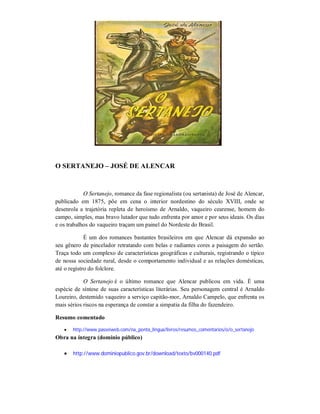 O SERTANEJO – JOSÉ DE ALENCAR

O Sertanejo, romance da fase regionalista (ou sertanista) de José de Alencar,
publicado em 1875, põe em cena o interior nordestino do século XVIII, onde se
desenrola a trajetória repleta de heroísmo de Arnaldo, vaqueiro cearense, homem do
campo, simples, mas bravo lutador que tudo enfrenta por amor e por seus ideais. Os dias
e os trabalhos do vaqueiro traçam um painel do Nordeste do Brasil.
É um dos romances bastantes brasileiros em que Alencar dá expansão ao
seu gênero de pincelador retratando com belas e radiantes cores a paisagem do sertão.
Traça todo um complexo de características geográficas e culturais, registrando o típico
de nossa sociedade rural, desde o comportamento individual e as relações domésticas,
até o registro do folclore.
O Sertanejo é o último romance que Alencar publicou em vida. É uma
espécie de síntese de suas características literárias. Seu personagem central é Arnaldo
Loureiro, destemido vaqueiro a serviço capitão-mor, Arnaldo Campelo, que enfrenta os
mais sérios riscos na esperança de constar a simpatia da filha do fazendeiro.
Resumo comentado


http://www.passeiweb.com/na_ponta_lingua/livros/resumos_comentarios/o/o_sertanejo

Obra na íntegra (domínio público)


http://www.dominiopublico.gov.br/download/texto/bv000140.pdf

 