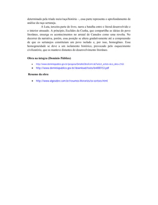 determinado pela tríade meio/raça/história –, essa parte representa o aprofundamento de
análise da raça sertaneja.
A Luta, terceira parte do livro, narra a batalha entre o litoral desenvolvido e
o interior atrasado. A princípio, Euclides da Cunha, que compartilha as ideias do povo
litorâneo, enxerga os acontecimentos no arraial de Canudos como uma revolta. No
decorrer da narrativa, porém, essa posição se altera gradativamente até a compreensão
de que os sertanejos constituíam um povo isolado e, por isso, homogêneo. Essa
homogeneidade se deve a um isolamento histórico, provocado pelo esquecimento
civilizatório, que os manteve distantes do desenvolvimento litorâneo.
Obra na íntegra (Domínio Público)


http://www.dominiopublico.gov.br/pesquisa/DetalheObraForm.do?select_action=&co_obra=2163



http://www.dominiopublico.gov.br/download/texto/bn000153.pdf

Resumo da obra


http://www.algosobre.com.br/resumos-literarios/os-sertoes.html

 