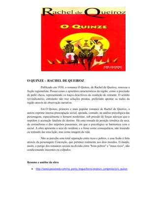 O QUINZE – RACHEL DE QUEIROZ
Publicado em 1930, o romance O Quinze, de Rachel de Queiroz, renovou a
ficção regionalista. Possui cenas e episódios característicos da região, como a procissão
de pedir chuva, representando os traços descritivos da condição do retirante. O sentido
reivindicatório, entretanto não traz soluções prontas, preferindo apontar os males da
região através de observação narrativa.
Em O Quinze, primeiro e mais popular romance de Rachel de Queiroz, a
autora exprime intensa preocupação social, apoiada, contudo, na análise psicológica das
personagens, especialmente o homem nordestino, sob pressão de forças atávicas que o
impelem à aceitação fatalista do destino. Há uma tomada de posição temática da seca,
do coronelismo e dos impulsos passionais, em que o psicológico se harmoniza com o
social. A obra apresenta a seca do nordeste e a fome como consequência, não trazendo
ou tentando dar uma lição, mas como imagem da vida.
Não se percebe uma total separação entre ricos e pobres, e essa fusão é feita
através da personagem Conceição, que pertence realmente aos dois mundos. Evitando,
assim, o perigo dos romances sociais na divisão entre "bons pobres" e "maus ricos", não
condicionando inocentes ou culpados.

Resumo e análise da obra


http://www.passeiweb.com/na_ponta_lingua/livros/analises_completas/o/o_quinze

 