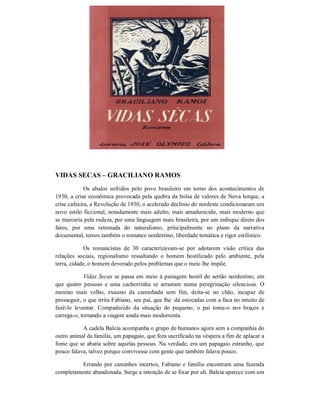 VIDAS SECAS – GRACILIANO RAMOS
Os abalos sofridos pelo povo brasileiro em torno dos acontecimentos de
1930, a crise econômica provocada pela quebra da bolsa de valores de Nova Iorque, a
crise cafeeira, a Revolução de 1930, o acelerado declínio do nordeste condicionaram um
novo estilo ficcional, notadamente mais adulto, mais amadurecido, mais moderno que
se marcaria pela rudeza, por uma linguagem mais brasileira, por um enfoque direto dos
fatos, por uma retomada do naturalismo, principalmente no plano da narrativa
documental, temos também o romance nordestino, liberdade temática e rigor estilístico.
Os romancistas de 30 caracterizavam-se por adotarem visão crítica das
relações sociais, regionalismo ressaltando o homem hostilizado pelo ambiente, pela
terra, cidade, o homem devorado pelos problemas que o meio lhe impõe.
Vidas Secas se passa em meio à paisagem hostil do sertão nordestino, em
que quatro pessoas e uma cachorrinha se arrastam numa peregrinação silenciosa. O
menino mais velho, exausto da caminhada sem fim, deita-se no chão, incapaz de
prosseguir, o que irrita Fabiano, seu pai, que lhe dá estocadas com a faca no intuito de
fazê-lo levantar. Compadecido da situação do pequeno, o pai toma-o nos braços e
carrega-o, tornando a viagem ainda mais modorrenta.
A cadela Baleia acompanha o grupo de humanos agora sem a companhia do
outro animal da família, um papagaio, que fora sacrificado na véspera a fim de aplacar a
fome que se abatia sobre aquelas pessoas. Na verdade, era um papagaio estranho, que
pouco falava, talvez porque convivesse com gente que também falava pouco.
Errando por caminhos incertos, Fabiano e família encontram uma fazenda
completamente abandonada. Surge a intenção de se fixar por ali. Baleia aparece com um

 