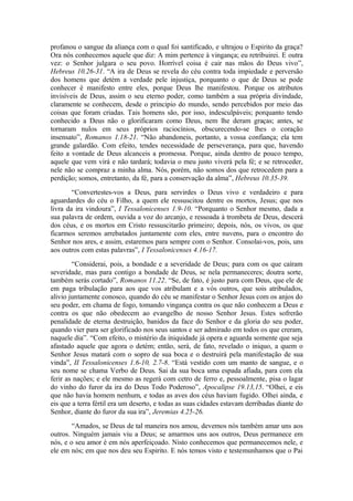 profanou o sangue da aliança com o qual foi santificado, e ultrajou o Espirito da graça?
Ora nós conhecemos aquele que diz: A mim pertence à vingança; eu retribuirei. E outra
vez: o Senhor julgara o seu povo. Horrível coisa é cair nas mãos do Deus vivo”,
Hebreus 10.26-31. “A ira de Deus se revela do céu contra toda impiedade e perversão
dos homens que detém a verdade pele injustiça, porquanto o que de Deus se pode
conhecer é manifesto entre eles, porque Deus lhe manifestou. Porque os atributos
invisíveis de Deus, assim o seu eterno poder, como também a sua própria divindade,
claramente se conhecem, desde o principio do mundo, sendo percebidos por meio das
coisas que foram criadas. Tais homens são, por isso, indesculpáveis; porquanto tendo
conhecido a Deus não o glorificaram como Deus, nem lhe deram graças; antes, se
tornaram nulos em seus próprios raciocínios, obscurecendo-se lhes o coração
insensato”, Romanos 1.18-21. “Não abandoneis, portanto, a vossa confiança; ela tem
grande galardão. Com efeito, tendes necessidade de perseverança, para que, havendo
feito a vontade de Deus alcanceis a promessa. Porque, ainda dentro de pouco tempo,
aquele que vem virá e não tardará; todavia o meu justo viverá pela fé; e se retroceder,
nele não se compraz a minha alma. Nós, porém, não somos dos que retrocedem para a
perdição; somos, entretanto, da fé, para a conservação da alma”, Hebreus 10.35-39.
“Convertestes-vos a Deus, para servirdes o Deus vivo e verdadeiro e para
aguardardes do céu o Filho, a quem ele ressuscitou dentre os mortos, Jesus; que nos
livra da ira vindoura”, I Tessalonicenses 1.9-10. “Porquanto o Senhor mesmo, dada a
sua palavra de ordem, ouvida a voz do arcanjo, e ressoada à trombeta de Deus, descerá
dos céus, e os mortos em Cristo ressuscitarão primeiro; depois, nós, os vivos, os que
ficarmos seremos arrebatados juntamente com eles, entre nuvens, para o encontro do
Senhor nos ares, e assim, estaremos para sempre com o Senhor. Consolai-vos, pois, uns
aos outros com estas palavras”, I Tessalonicenses 4.16-17.
“Considerai, pois, a bondade e a severidade de Deus; para com os que caíram
severidade, mas para contigo a bondade de Deus, se nela permaneceres; doutra sorte,
também serás cortado”, Romanos 11.22. “Se, de fato, é justo para com Deus, que ele de
em paga tribulação para aos que vos atribulam e a vós outros, que sois atribulados,
alivio juntamente conosco, quando do céu se manifestar o Senhor Jesus com os anjos do
seu poder, em chama de fogo, tomando vingança contra os que não conhecem a Deus e
contra os que não obedecem ao evangelho de nosso Senhor Jesus. Estes sofrerão
penalidade de eterna destruição, banidos da face do Senhor e da gloria do seu poder,
quando vier para ser glorificado nos seus santos e ser admirado em todos os que creram,
naquele dia”. “Com efeito, o mistério da iniquidade já opera e aguarda somente que seja
afastado aquele que agora o detém; então, será, de fato, revelado o iniquo, a quem o
Senhor Jesus matará com o sopro de sua boca e o destruirá pela manifestação de sua
vinda”, II Tessalonicenses 1.6-10, 2.7-8. “Está vestido com um manto de sangue, e o
seu nome se chama Verbo de Deus. Sai da sua boca uma espada afiada, para com ela
ferir as nações; e ele mesmo as regerá com cetro de ferro e, pessoalmente, pisa o lagar
do vinho do furor da ira do Deus Todo Poderoso”, Apocalipse 19.13,15. “Olhei, e eis
que não havia homem nenhum, e todas as aves dos céus haviam fugido. Olhei ainda, e
eis que a terra fértil era um deserto, e todas as suas cidades estavam derribadas diante do
Senhor, diante do furor da sua ira”, Jeremias 4.25-26.
“Amados, se Deus de tal maneira nos amou, devemos nós também amar uns aos
outros. Ninguém jamais viu a Deus; se amarmos uns aos outros, Deus permanece em
nós, e o seu amor é em nós aperfeiçoado. Nisto conhecemos que permanecemos nele, e
ele em nós; em que nos deu seu Espirito. E nós temos visto e testemunhamos que o Pai
 