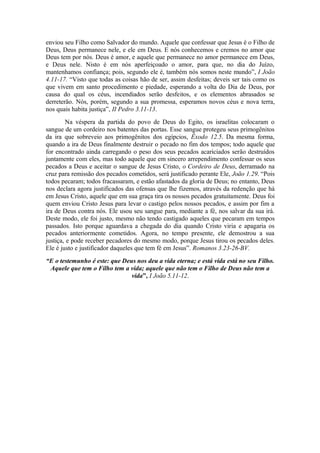 enviou seu Filho como Salvador do mundo. Aquele que confessar que Jesus é o Filho de
Deus, Deus permanece nele, e ele em Deus. E nós conhecemos e cremos no amor que
Deus tem por nós. Deus é amor, e aquele que permanece no amor permanece em Deus,
e Deus nele. Nisto é em nós aperfeiçoado o amor, para que, no dia do Juízo,
mantenhamos confiança; pois, segundo ele é, também nós somos neste mundo”, I João
4.11-17. “Visto que todas as coisas hão de ser, assim desfeitas; deveis ser tais como os
que vivem em santo procedimento e piedade, esperando a volta do Dia de Deus, por
causa do qual os céus, incendiados serão desfeitos, e os elementos abrasados se
derreterão. Nós, porém, segundo a sua promessa, esperamos novos céus e nova terra,
nos quais habita justiça”, II Pedro 3.11-13.
Na véspera da partida do povo de Deus do Egito, os israelitas colocaram o
sangue de um cordeiro nos batentes das portas. Esse sangue protegeu seus primogênitos
da ira que sobreveio aos primogênitos dos egípcios, Êxodo 12.5. Da mesma forma,
quando a ira de Deus finalmente destruir o pecado no fim dos tempos; todo aquele que
for encontrado ainda carregando o peso dos seus pecados acariciados serão destruídos
juntamente com eles, mas todo aquele que em sincero arrependimento confessar os seus
pecados a Deus e aceitar o sangue de Jesus Cristo, o Cordeiro de Deus, derramado na
cruz para remissão dos pecados cometidos, será justificado perante Ele, João 1.29. “Pois
todos pecaram; todos fracassaram, e estão afastados da gloria de Deus; no entanto, Deus
nos declara agora justificados das ofensas que lhe fizemos, através da redenção que há
em Jesus Cristo, aquele que em sua graça tira os nossos pecados gratuitamente. Deus foi
quem enviou Cristo Jesus para levar o castigo pelos nossos pecados, e assim por fim a
ira de Deus contra nós. Ele usou seu sangue para, mediante a fé, nos salvar da sua irá.
Deste modo, ele foi justo, mesmo não tendo castigado aqueles que pecaram em tempos
passados. Isto porque aguardava a chegada do dia quando Cristo viria e apagaria os
pecados anteriormente cometidos. Agora, no tempo presente, ele demostrou a sua
justiça, e pode receber pecadores do mesmo modo, porque Jesus tirou os pecados deles.
Ele é justo e justificador daqueles que tem fé em Jesus”. Romanos 3.23-26-BV.
“E o testemunho é este: que Deus nos deu a vida eterna; e está vida está no seu Filho.
Aquele que tem o Filho tem a vida; aquele que não tem o Filho de Deus não tem a
vida”, I João 5.11-12.
 