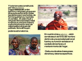 Y la tercera esta constituida por los  ancianos  (responsables del orden político y religioso),ya que son ellos quienes tomarán todas las decisiones importantes, de forma igualitaria y reunidos en consejo . El peso ritual y religioso de la sociedad masai lo ejerce un anciano (laibon) cuya única función es el ser responsable religioso del poblado. Se le atribuyen poderes adivinatorios.   En cuanto a las  mujeres  , están sometidas al dominio del hombre dentro de una sociedad patriarcal fuerte y su función se basa en el cuidado de los hijos y el mantenimiento del hogar. Cada una de estas clases posee derechos y deberes específicos. 