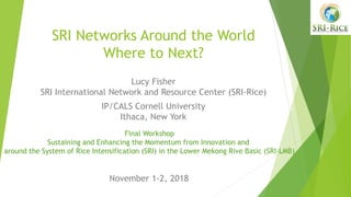 SRI Networks Around the World
Where to Next?
Lucy Fisher
SRI International Network and Resource Center (SRI-Rice)
IP/CALS Cornell University
Ithaca, New York
Final Workshop
Sustaining and Enhancing the Momentum from Innovation and
around the System of Rice Intensification (SRI) in the Lower Mekong Rive Basic (SRI-LMB)
November 1-2, 2018
 