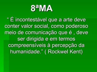 8ªMA “  É incontestável que a arte deve conter valor social, como poderoso meio de comunicação que é , deve ser dirigida e em termos compreensíveis à percepção da humanidade.” ( Rockwel Kent) 