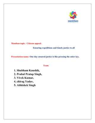 Manthan topic: Citizens appeal:
Ensuring expeditious and timely justice to all
Presentation name: One day ensured justice is like pressing the enter key.
Team
1. Shubham Kaushik,
2. Prabal Pratap Singh,
3. Vivek Kumar,
4. chirag Yadav,
5. Abhishek Singh
 
