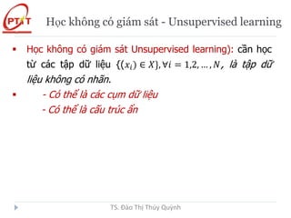 Học không có giám sát - Unsupervised learning
 Học không có giám sát Unsupervised learning): cần học
từ các tập dữ liệu {(𝑥𝑖) ∈ 𝑋}, ∀𝑖 = 1,2, … , 𝑁, là tập dữ
liệu không có nhãn.
 - Có thể là các cụm dữ liệu
- Có thể là cấu trúc ẩn
TS. Đào Thị Thúy Quỳnh
 