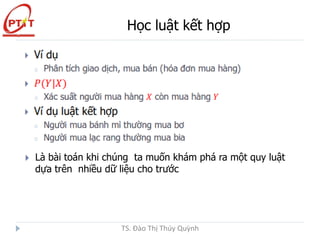 Học luật kết hợp
TS. Đào Thị Thúy Quỳnh
Là bài toán khi chúng ta muốn khám phá ra một quy luật
dựa trên nhiều dữ liệu cho trước
 