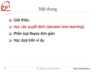 Nội dung
 Giới thiệu
 Học cây quyết định (decision tree learning)
 Phân loại Bayes đơn giản
 Học dựa trên ví dụ
http://www.ptit.edu.vn
TS. Đào Thị Thúy Quỳnh
 