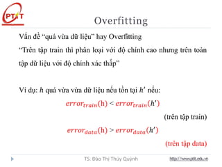 Overfitting
http://www.ptit.edu.vn
TS. Đào Thị Thúy Quỳnh
Vấn đề “quá vừa dữ liệu” hay Overfitting
“Trên tập train thì phân loại với độ chính cao nhưng trên toàn
tập dữ liệu với độ chính xác thấp”
Ví dụ: ℎ quá vừa vừa dữ liệu nếu tồn tại ℎ′
nếu:
𝑒𝑟𝑟𝑜𝑟𝑡𝑟𝑎𝑖𝑛(h) < 𝑒𝑟𝑟𝑜𝑟𝑡𝑟𝑎𝑖𝑛 ℎ′
(trên tập train)
𝑒𝑟𝑟𝑜𝑟𝑑𝑎𝑡𝑎(h) > 𝑒𝑟𝑟𝑜𝑟𝑑𝑎𝑡𝑎 ℎ′
(trên tập data)
 