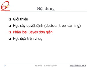 Nội dung
 Giới thiệu
 Học cây quyết định (decision tree learning)
 Phân loại Bayes đơn giản
 Học dựa trên ví dụ
http://www.ptit.edu.vn
TS. Đào Thị Thúy Quỳnh
 