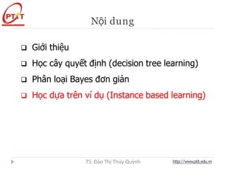 Nội dung
 Giới thiệu
 Học cây quyết định (decision tree learning)
 Phân loại Bayes đơn giản
 Học dựa trên ví dụ (Instance based learning)
http://www.ptit.edu.vn
TS. Đào Thị Thúy Quỳnh
 