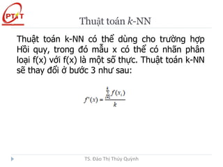 Thuật toán k-NN
Thuật toán k-NN có thể dùng cho trường hợp
Hồi quy, trong đó mẫu x có thể có nhãn phân
loại f(x) với f(x) là một số thực. Thuật toán k-NN
sẽ thay đổi ở bước 3 như sau:
TS. Đào Thị Thúy Quỳnh
 