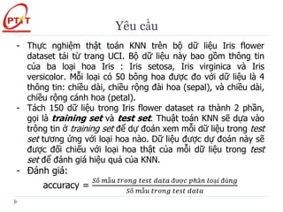 Yêu cầu
- Thực nghiệm thật toán KNN trên bộ dữ liệu Iris flower
dataset tải từ trang UCI. Bộ dữ liệu này bao gồm thông tin
của ba loại hoa Iris : Iris setosa, Iris virginica và Iris
versicolor. Mỗi loại có 50 bông hoa được đo với dữ liệu là 4
thông tin: chiều dài, chiều rộng đài hoa (sepal), và chiều dài,
chiều rộng cánh hoa (petal).
- Tách 150 dữ liệu trong Iris flower dataset ra thành 2 phần,
gọi là training set và test set. Thuật toán KNN sẽ dựa vào
trông tin ở training set để dự đoán xem mỗi dữ liệu trong test
set tương ứng với loại hoa nào. Dữ liệu được dự đoán này sẽ
được đối chiếu với loại hoa thật của mỗi dữ liệu trong test
set để đánh giá hiệu quả của KNN.
- Đánh giá:
accuracy =
𝑆ố 𝑚ẫ𝑢 𝑡𝑟𝑜𝑛𝑔 𝑡𝑒𝑠𝑡 𝑑𝑎𝑡𝑎 đượ𝑐 𝑝ℎâ𝑛 𝑙𝑜ạ𝑖 đú𝑛𝑔
𝑆ố 𝑚ẫ𝑢 𝑡𝑟𝑜𝑛𝑔 𝑡𝑒𝑠𝑡 𝑑𝑎𝑡𝑎
 