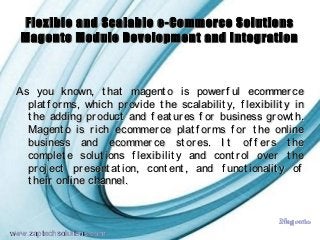 Flexible and Scalable e-Commerce Solutions
  Magento Module Development and Integration



 As you known, t hat magent o is power f ul ecommer ce
   plat f or ms, which pr ovide t he scalabilit y, f lexibilit y in
   t he adding pr oduct and f eat ur es f or business gr owt h.
   Magent o is r ich ecommer ce plat f or ms f or t he online
   business and ecommer ce st or es. I t of f er s t he
   complet e solut ions f lexibilit y and cont r ol over t he
   pr oj ect pr esent at ion, cont ent , and f unct ionalit y of
   t heir online channel.


                                                            Magento
                           Powerpoint Templates          Page 1
www.zaptechsolutions.com
 