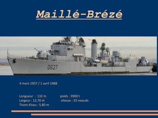 Maillé-Brézé
4 mars 1957 / 1 avril 1988
Longueur : 132 m poids : 3900 t
Largeur : 12,70 m vitesse : 33 noeuds
Tirant d’eau : 5,80 m
 