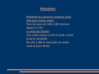 Horaires
Pendants les vacances scolaires (sauf
été) pour toutes zones :
Tous les jours de 14h à 18h (dernier
départ à 17h)
Le reste de l’année :
Une visite unique à 15h le lundi, mardi,
jeudi et vendredi.
De 14h à 18h le mercredi, les week-
ends et jours fériés.
