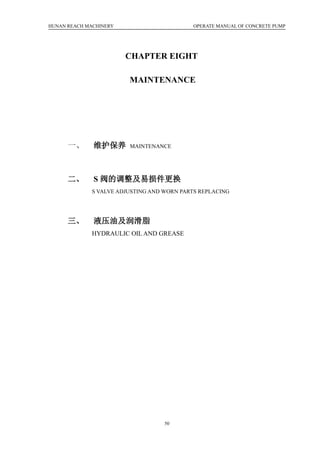 HUNAN REACH MACHINERY OPERATE MANUAL OF CONCRETE PUMP
50
CHAPTER EIGHT
MAINTENANCE
一、 维护保养 MAINTENANCE
二、 S 阀的调整及易损件更换
S VALVE ADJUSTING AND WORN PARTS REPLACING
三、 液压油及润滑脂
HYDRAULIC OIL AND GREASE
 