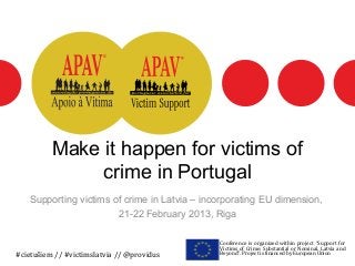 Make it happen for victims of
               crime in Portugal
   Supporting victims of crime in Latvia – incorporating EU dimension,
                       21-22 February 2013, Riga

                                              Conference is organized within project “Support for
                                              Victims of Crime: Substantial or Nominal. Latvia and
#cietušiem // #victimslatvia // @providus     Beyond”. Project is financed by European Union
 