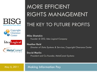 MORE EFFICIENT
              RIGHTS MANAGEMENT
              THE KEY TO FUTURE PROFITS
              Mike Shatzkin
                 Founder & CEO, Idea Logical Company

              Heather Reid
                 Director of Data Systems & Services, Copyright Clearance Center

              David Marlin
                 President and Co-Founder, MetaComet Systems



May 5, 2011   Making Information Pay
 