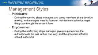 Management Styles
• Participative
• During the norming stage managers and group members share decision
making, and managers need to focus on maintenance behavior to get
the group through the issues it face
• Empowerment
• During the performing stage managers give group members the
authority to do the task in their own way, and the group has effective
shared leadership
 