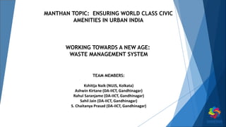 MANTHAN TOPIC: ENSURING WORLD CLASS CIVIC
AMENITIES IN URBAN INDIA
WORKING TOWARDS A NEW AGE:
WASTE MANAGEMENT SYSTEM
TEAM MEMBERS:
Kshitija Naik (NUJS, Kolkata)
Ashwin Kirtane (DA-IICT, Gandhinagar)
Rahul Saranjame (DA-IICT, Gandhinagar)
Sahil Jain (DA-IICT, Gandhinagar)
S. Chaitanya Prasad (DA-IICT, Gandhinagar)
 