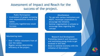Assessment of Impact and Reach for the
success of the project.
Volunteering team.
• Over 1 million volunteers from all
over the nation.
• Regular surveys determining
efficiency of the project.
Public Participation
• Involvement of people increasing
civic responsibilities towards the
nation.
• Community togetherness would
increase.
Research And Development
• Promoting research and innovation
and motivating young minds to get
involved in this field.
• Boost to national economy with the
initiation of this project.
Miscellaneous
• Tie ups with various institutions and
NGO’s, municipal corporations to
encourage the initiative.
• Seminar organisations in schools to
encourage ideas regarding this
concept.
 