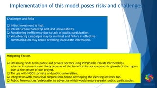 Implementation of this model poses risks and challenges.
Challenges and Risks
 Initial investment is high.
 Infrastructural backdrop and land unavailability.
 Functioning inefficiency due to lack of public participation.
 Volunteering campaigns may be minimal and failure in effective
communication may result providing inaccurate information.
Mitigating Factors
 Obtaining funds from public and private sectors using PPP(Public-Private Partnership)
scheme.Investments are likely because of the benefits like socio-economic growth of the region
due to the nature of our project.
 Tie ups with NGO’s,private and public universities.
 Integration with municipal corporations hence developing the existing network too.
 Public Personalities/celebraties to advertise which would ensure greater public participation.
 