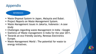 Appendix
 Waste Disposal System in Japan, Malaysia and Dubai.
 Project Reports on Waste Management System.
 Waste Management issues in Jakarta, Indonesia : A case
study
 Challenges regarding waste Management in India : Google
 Statistics of Waste management in India for the year 2011.
 Towards an eco friendly society, Renesas Electronics
Europe.
 Waste Management World : The potential for waste to
energy initiatives.
REFERENCES
 