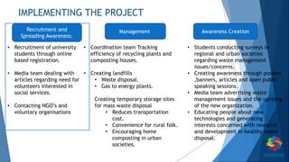 IMPLEMENTING THE PROJECT
• Recruitment of university
students through online
based registration.
• Media team dealing with
articles regarding need for
volunteers interested in
social services.
• Contacting NGO’s and
voluntary organisations
• Coordination team Tracking
efficiency of recycling plants and
composting houses.
• Creating landfills
• Waste disposal.
• Gas to energy plants.
Creating temporary storage sites
for mass waste disposal
• Reduces transportation
cost.
• Convenience for rural folk.
• Encouraging home
composting in urban
societies.
• Students conducting surveys in
regional and urban societies
regarding waste management
issues/concerns.
• Creating awareness through posters
,banners, articles and open public
speaking sessions.
• Media team advertising waste
management issues and the uprising
of the new organization.
• Educating people about new
technologies and generating
interests concerned with research
and development in healthy waste
disposal.
Recruitment and
Spreading Awareness.
Management Awareness Creation
 