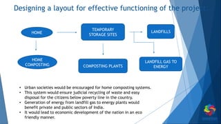 Designing a layout for effective functioning of the project.
HOME
HOME
COMPOSTING
TEMPORARY
STORAGE SITES
COMPOSTING PLANTS
LANDFILLS
LANDFILL GAS TO
ENERGY
• Urban societies would be encouraged for home composting systems.
• This system would ensure judicial recycling of waste and easy
disposal for the citizens below poverty line in the country.
• Generation of energy from landfill gas to energy plants would
benefit private and public sectors of India.
• It would lead to economic development of the nation in an eco
friendly manner.
 