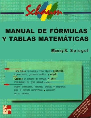 /
MANUAL DE FÓRMULAS ’
Y TABLAS MATEMÁTICAS I
/,.’
Mur.rayA. S p i e g e l

”
.dmas elementales como álgebra, g,cometría,
trigonometría,
- -
geometría analítica y cá~blo.
ntiene un conjunto de fórmulas y t@lilas
matemáticas de gran utilidad práctica.
0
Incluye definiciones, teoremas, gráficas y diagramas
para la correcta comprensión y aplicación
de las fórmulas.
 