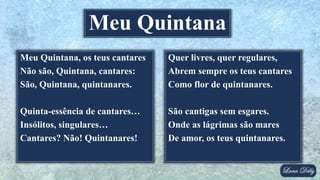 Meu Quintana, os teus cantares
Não são, Quintana, cantares:
São, Quintana, quintanares.
Quinta-essência de cantares…
Insólitos, singulares…
Cantares? Não! Quintanares!
Meu Quintana
Quer livres, quer regulares,
Abrem sempre os teus cantares
Como flor de quintanares.
São cantigas sem esgares.
Onde as lágrimas são mares
De amor, os teus quintanares.
 