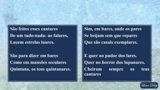 São feitos esses cantares
De um tudo-nada: ao falares,
Luzem estrelas luares.
São para dizer em bares
Como em mansões seculares
Quintana, os teus quintanares.
Sim, em bares, onde os pares
Se beijam sem que repares
Que são casais exemplares.
E quer no pudor dos lares.
Quer no horror dos lupanares.
Cheiram sempre os teus
cantares
 