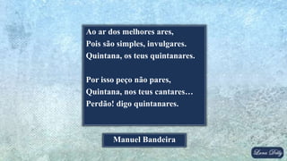 Ao ar dos melhores ares,
Pois são simples, invulgares.
Quintana, os teus quintanares.
Por isso peço não pares,
Quintana, nos teus cantares…
Perdão! digo quintanares.
Manuel Bandeira
 