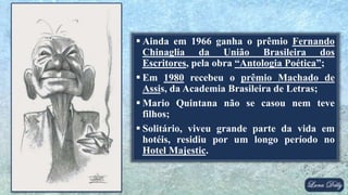  Ainda em 1966 ganha o prêmio Fernando
Chinaglia da União Brasileira dos
Escritores, pela obra “Antologia Poética”;
 Em 1980 recebeu o prêmio Machado de
Assis, da Academia Brasileira de Letras;
 Mario Quintana não se casou nem teve
filhos;
 Solitário, viveu grande parte da vida em
hotéis, residiu por um longo período no
Hotel Majestic.
 